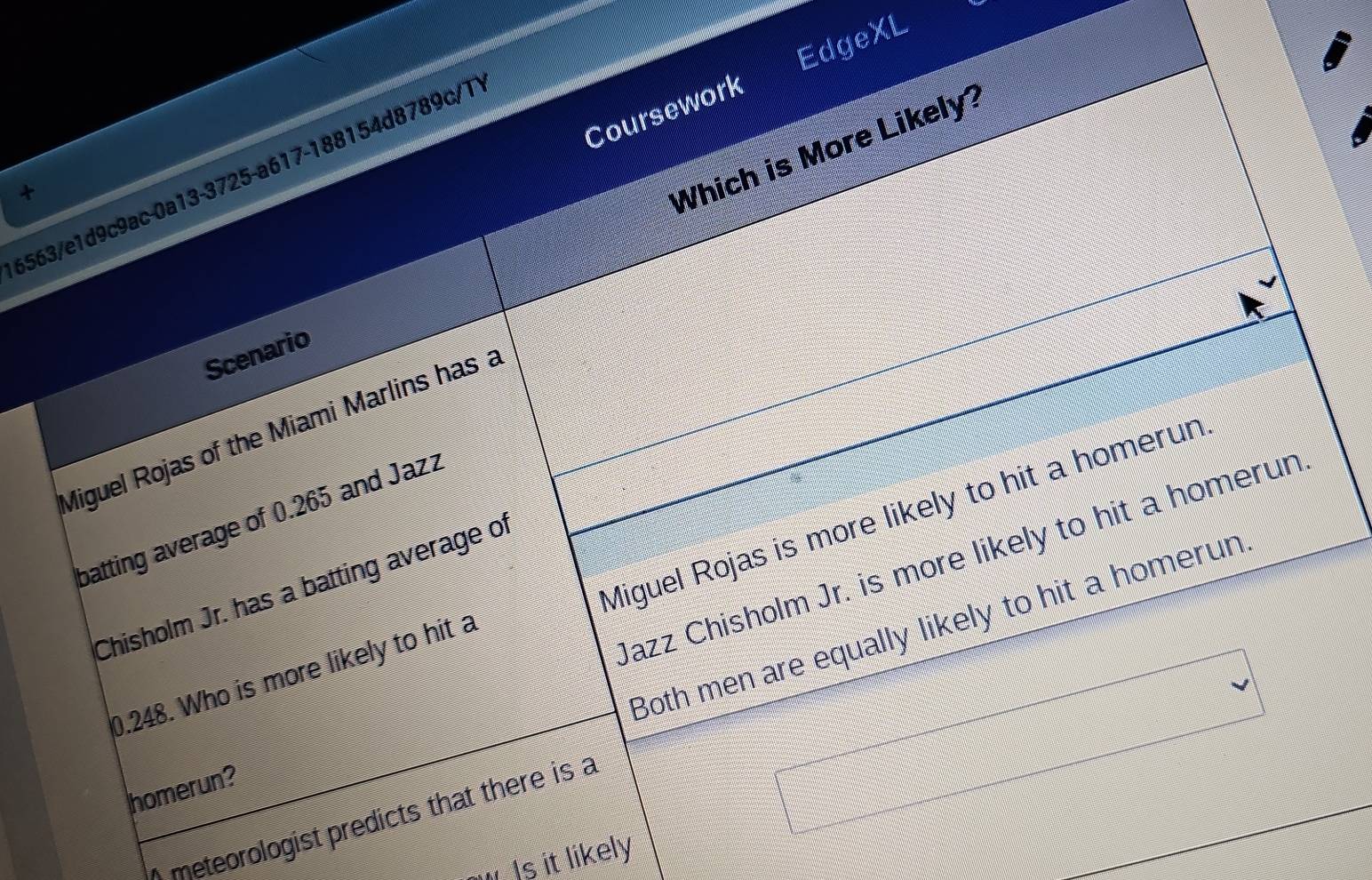 EdgeXL 
Coursework 
Which is More Likely? 
6563/e1d9c9ac-0a13-3725-a617-188154d8789c/1 
+ 
Scenario 
Miguel Rojas of the Miami Marlins has a 
Miguel Rojas is more likely to hit a homerun 
batting average of 0.265 and Jazz 
Jazz Chisholm Jr. is more likely to hit a homerun 
Chisholm Jr. has a batting average of 
Both men are equally likely to hit a homerun
0.248. Who is more likely to hit a 
homerun? 
) meteorologist predicts that there is a 
□ 
Is it likely