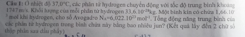 Ở nhiệt độ 37,0°C 7, các phân tử hydrogen chuyển động với tốc độ trung bình khoảng 
1747 m/s. Khối lượng của mỗi phân tử hydrogen 33, 6.10^(-28)kg. Một bình kín có chứa 1,66.10
* mol khí hydrogen, cho số Avogadro N_A=6,022.10^(23)mol^(-1). Tổng động năng trung bình của 
các phần tử hydrogen trong bình chứa này bằng bao nhiêu jun? (Kết quả lấy đến 2 chữ số 
thập phân sau dấu phây)