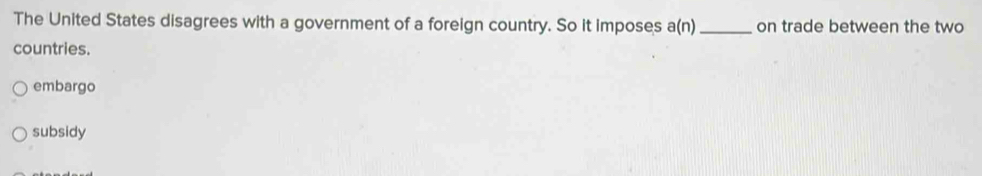 The United States disagrees with a government of a foreign country. So it imposes a(n) _ on trade between the two
countries.
embargo
subsidy