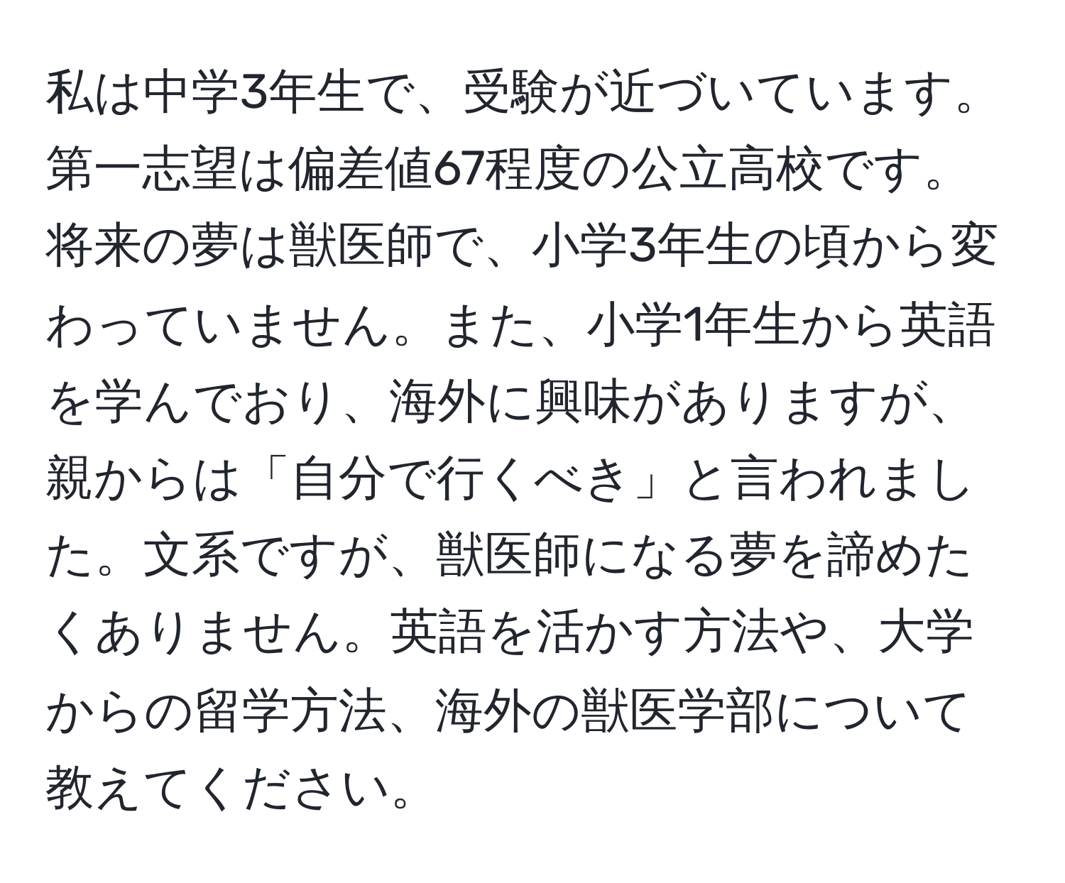 私は中学3年生で、受験が近づいています。第一志望は偏差値67程度の公立高校です。将来の夢は獣医師で、小学3年生の頃から変わっていません。また、小学1年生から英語を学んでおり、海外に興味がありますが、親からは「自分で行くべき」と言われました。文系ですが、獣医師になる夢を諦めたくありません。英語を活かす方法や、大学からの留学方法、海外の獣医学部について教えてください。