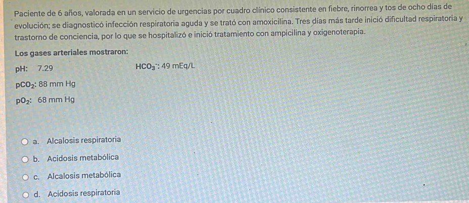 Paciente de 6 años, valorada en un servicio de urgencias por cuadro clínico consistente en fiebre, rinorrea y tos de ocho días de
evolución; se diagnosticó infección respiratoria aguda y se trató con amoxicilina. Tres días más tarde inició dificultad respiratoria y
trastorno de conciencia, por lo que se hospitalizó e inició tratamiento con ampicilina y oxigenoterapia.
Los gases arteriales mostraron:
pH: 7.29 HCO_3^(-:49mEq/L
pCO_2):88mmHg
pO_2:68mmHg
a. Alcalosis respiratoria
b. Acidosis metabólica
c. Alcalosis metabólica
d. Acidosis respiratoria