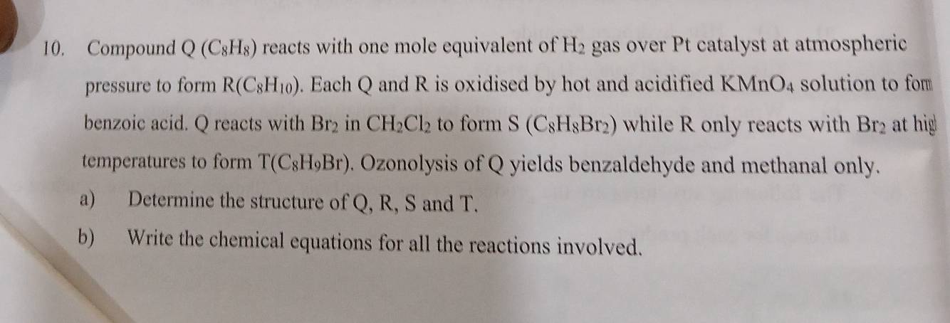 Compound Q(C_8H_8) reacts with one mole equivalent of H_2 gas over Pt catalyst at atmospheric 
pressure to form R(C_8H_10). Each Q and R is oxidised by hot and acidified KM ln O_4 solution to for 
benzoic acid. Q reacts with Br_2 in CH_2Cl_2 to form S(C_8H_8Br_2) while R only reacts with Br_2 at hig 
temperatures to form T(C_8H_9Br). Ozonolysis of Q yields benzaldehyde and methanal only. 
a) Determine the structure of Q, R, S and T. 
b) Write the chemical equations for all the reactions involved.