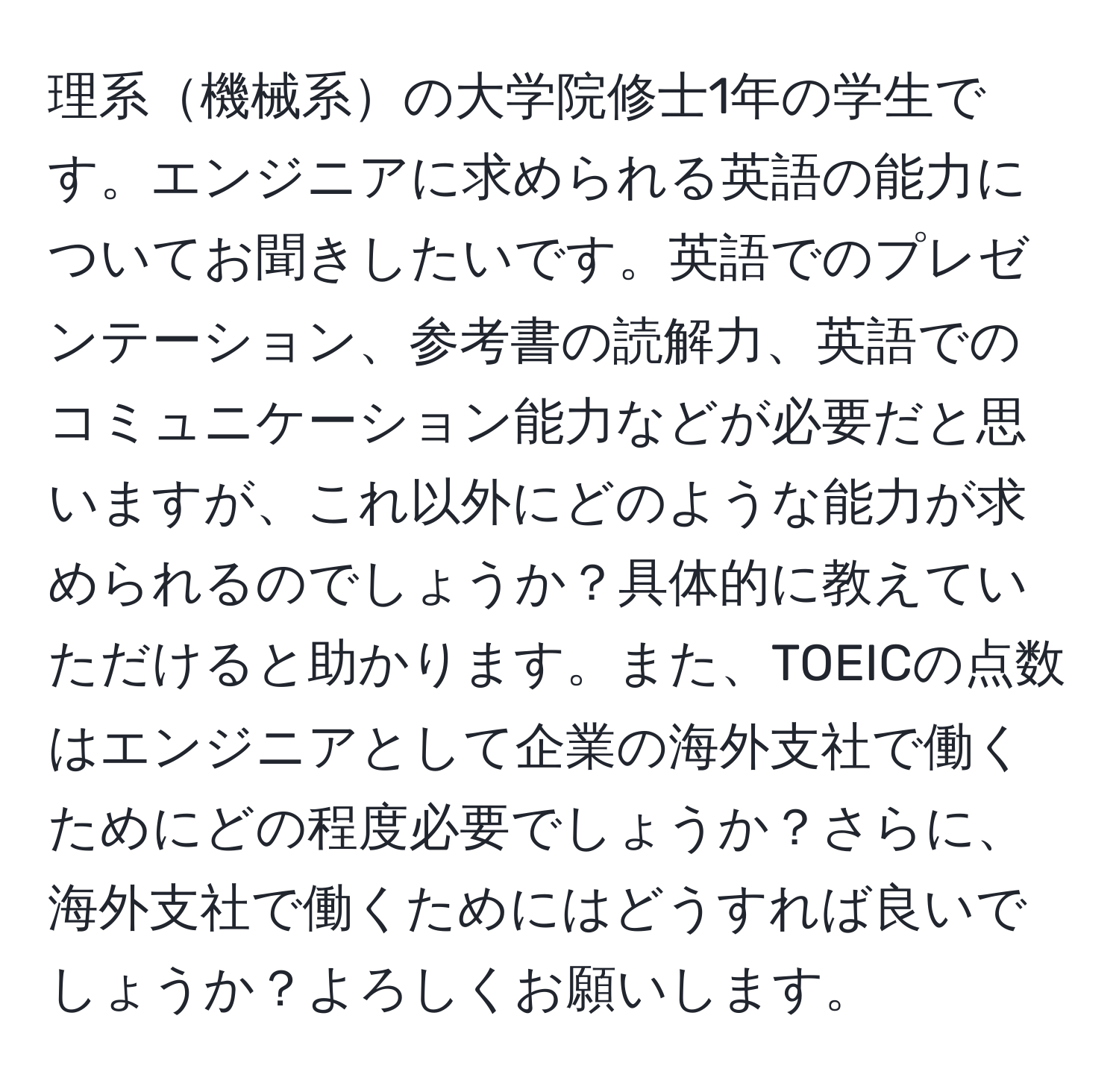 理系機械系の大学院修士1年の学生です。エンジニアに求められる英語の能力についてお聞きしたいです。英語でのプレゼンテーション、参考書の読解力、英語でのコミュニケーション能力などが必要だと思いますが、これ以外にどのような能力が求められるのでしょうか？具体的に教えていただけると助かります。また、TOEICの点数はエンジニアとして企業の海外支社で働くためにどの程度必要でしょうか？さらに、海外支社で働くためにはどうすれば良いでしょうか？よろしくお願いします。