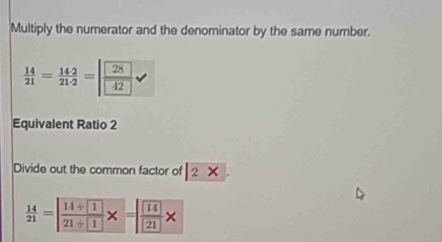 Multiply the numerator and the denominator by the same number.
 14/21 = 142/21· 2 =|frac 2842
Equivalent Ratio 2
Divide out the common factor of 2
 14/21 =| (14/ 1)/21/ 1 * =| 14/21 *