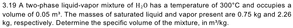 3.19 A two-phase liquid-vapor mixture of H_2O has a temperature of 300°C and occupies a 
volume of 0.05m^3. The masses of saturated liquid and vapor present are 0.75 kg and 2.26
kg, respectively. Determine the specific volume of the mixture, in m^3/kg.