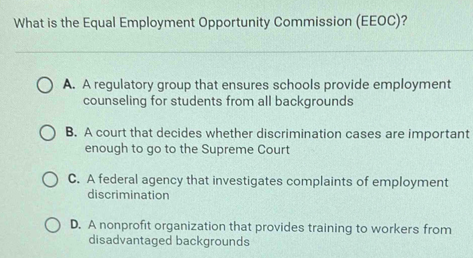 What is the Equal Employment Opportunity Commission (EEOC)?
A. A regulatory group that ensures schools provide employment
counseling for students from all backgrounds
B. A court that decides whether discrimination cases are important
enough to go to the Supreme Court
C. A federal agency that investigates complaints of employment
discrimination
D. A nonprofit organization that provides training to workers from
disadvantaged backgrounds