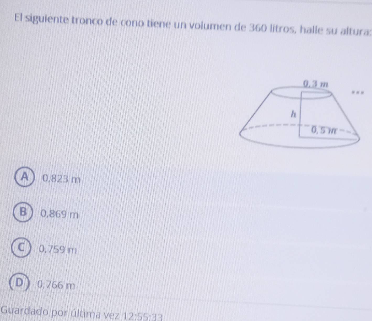 El siguiente tronco de cono tiene un volumen de 360 litros, halle su altura:
A 0,823 m
B 0,869 m
C 0,759 m
D 0,766 m
Guardado por última vez 12:55:33