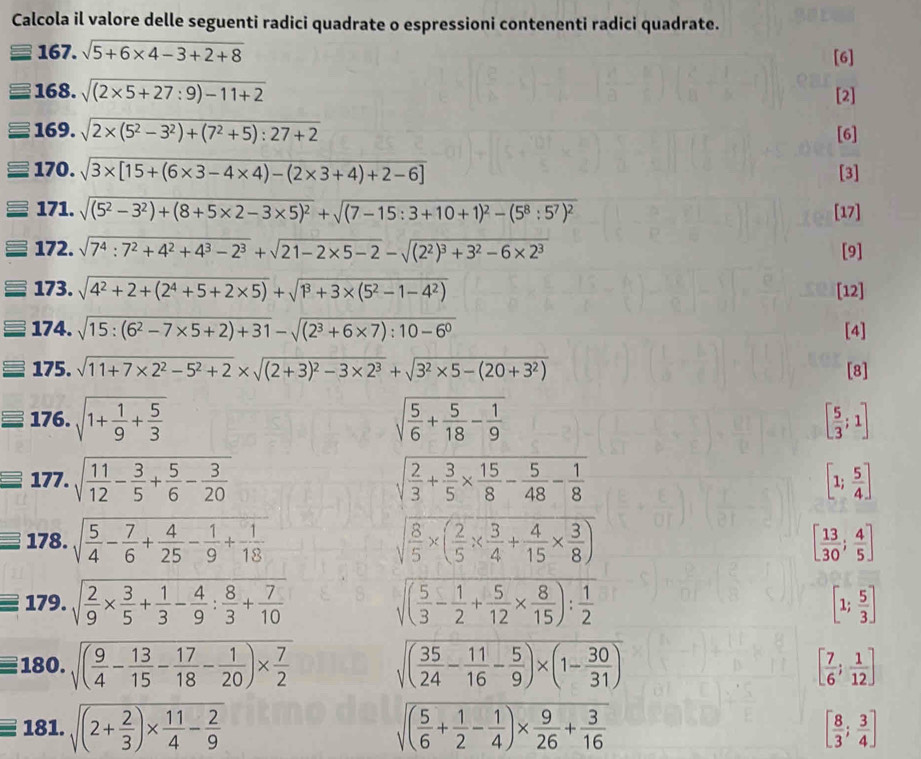 Calcola il valore delle seguenti radici quadrate o espressioni contenenti radici quadrate.
167. sqrt(5+6* 4-3+2+8) [6]
168. sqrt((2* 5+27:9)-11+2) [2]
169. sqrt(2* (5^2-3^2)+(7^2+5):27+2) [6]
170. sqrt(3* [15+(6* 3-4* 4)-(2* 3+4)+2-6]) [3]
171. sqrt((5^2-3^2)+(8+5* 2-3* 5)^2)+sqrt((7-15:3+10+1)^2)-(5^8:5^7)^2 [17]
172. sqrt(7^4:7^2+4^2+4^3-2^3)+sqrt(21-2* 5-2)-sqrt((2^2)^3)+3^2-6* 2^3 [9]
173. sqrt(4^2+2+(2^4+5+2* 5))+sqrt(1^3+3* (5^2-1-4^2)) [12]
174. sqrt(15:(6^2-7* 5+2)+31)-sqrt((2^3+6* 7):10-6^0) [4]
175. sqrt(11+7* 2^2-5^2+2)* sqrt((2+3)^2)-3* 2^3+sqrt(3^2* 5-(20+3^2)) [8]
176. sqrt(1+frac 1)9+ 5/3  sqrt(frac 5)6+ 5/18 - 1/9  [ 5/3 ;1]
177. sqrt(frac 11)12- 3/5 + 5/6 - 3/20  sqrt(frac 2)3+ 3/5 *  15/8 - 5/48 - 1/8  [1; 5/4 ]
178. sqrt(frac 5)4- 7/6 + 4/25 - 1/9 + 1/18  sqrt(frac 8)5* ( 2/5 *  3/4 + 4/15 *  3/8 ) [ 13/30 ; 4/5 ]
equiv 179. sqrt(frac 2)9*  3/5 + 1/3 - 4/9 : 8/3 + 7/10 
sqrt((frac 5)3- 1/2 + 5/12 *  8/15 ): 1/2 
[1; 5/3 ]
180. sqrt((frac 9)4- 13/15 - 17/18 - 1/20 )*  7/2  sqrt((frac 35)24- 11/16 - 5/9 )* (1- 30/31 ) [ 7/6 ; 1/12 ]
18 3 1 sqrt((2+frac 2)3)*  11/4 - 2/9  sqrt((frac 5)6+ 1/2 - 1/4 )*  9/26 + 3/16  [ 8/3 ; 3/4 ]
_ ^circ 