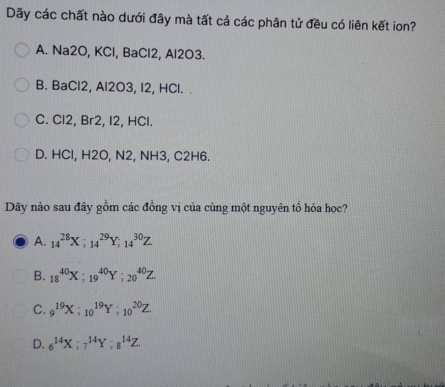 Dãy các chất nào dưới đây mà tất cả các phân tử đều có liên kết ion?
A. Na2O, KCl, BaCl2, Al2O3.
B. BaCl2, Al2O3, I2, HCl. .
C. Cl2, Br2, I2, HCl.
D. HCl, H2O, N2, NH3, C2H6.
Dãy nào sau đây gồm các đồng vị của cùng một nguyên tổ hóa học?
A. 14^(28)X; 14^(29)Y; 14^(30)Z.
B. 18^(40)X; 19^(40)Y; 20^(40)Z.
C. 9^(19)X; 10^(19)Y; 10^(20)Z.
D. 6^(14)X; 7^(14)Y; 8^(14)Z.