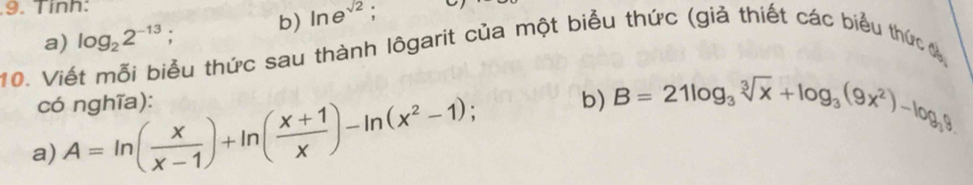 Tính: 
b) ln e^(sqrt(2)) : 
10. Viết mỗi biểu thức sau thành lôgarit của một biểu thức (giả thiết các biểu thức đ a) log _22^(-13);. 
có nghĩa): b) B=21log _3sqrt[3](x)+log _3(9x^2)-log _39
a) A=ln ( x/x-1 )+ln ( (x+1)/x )-ln (x^2-1);