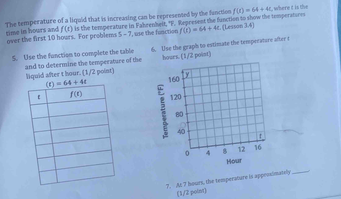 The temperature of a liquid that is increasing can be represented by the function f(t)=64+4t , where t is the
time in hours and f(t) is the temperature in Fahrenheit, °F. Represent the function to show the temperatures
over the first 10 hours. For problems 5-7 , use the function f(t)=64+4t. (Lesson 3.4)
5. Use the function to complete the table 6. Use the graph to estimate the temperature after t
and to determine the temperature of the hours. (1/2 point)
liquid after t hour. (1/2 point)
 
Hour
7. At 7 hours, the temperature is approximately_
(1/2 point)