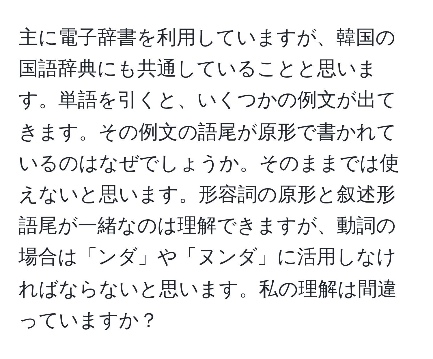 主に電子辞書を利用していますが、韓国の国語辞典にも共通していることと思います。単語を引くと、いくつかの例文が出てきます。その例文の語尾が原形で書かれているのはなぜでしょうか。そのままでは使えないと思います。形容詞の原形と叙述形語尾が一緒なのは理解できますが、動詞の場合は「ンダ」や「ヌンダ」に活用しなければならないと思います。私の理解は間違っていますか？