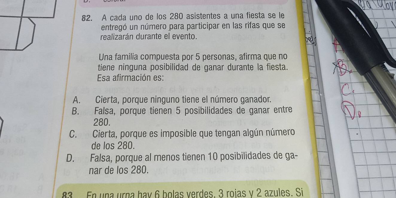 A cada uno de los 280 asistentes a una fiesta se le
entregó un número para participar en las rifas que se
realizarán durante el evento.
Una familia compuesta por 5 personas, afirma que no
tiene ninguna posibilidad de ganar durante la fiesta.
Esa afirmación es:
A. Cierta, porque ninguno tiene el número ganador.
B. Falsa, porque tienen 5 posibilidades de ganar entre
280.
C. Cierta, porque es imposible que tengan algún número
de los 280.
D. Falsa, porque al menos tienen 10 posibilidades de ga-
nar de los 280.
83 En una urna hav 6 bolas verdes. 3 rojas v 2 azules. Si