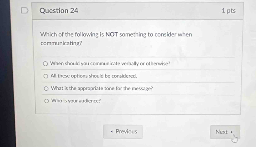 Which of the following is NOT something to consider when
communicating?
When should you communicate verbally or otherwise?
All these options should be considered.
What is the appropriate tone for the message?
Who is your audience?
Previous Next