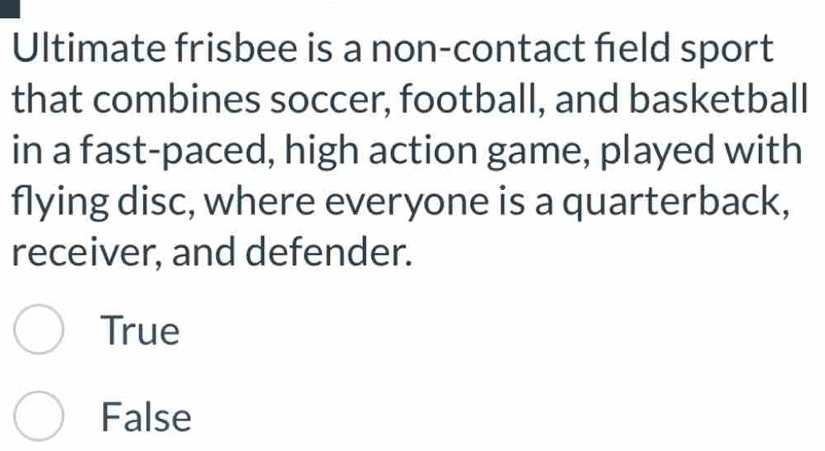 Ultimate frisbee is a non-contact feld sport
that combines soccer, football, and basketball
in a fast-paced, high action game, played with
flying disc, where everyone is a quarterback,
receiver, and defender.
True
False