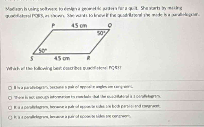 Madison is using software to design a geometric pattern for a quilt. She starts by making
quadrilateral PQRS, as shown. She wants to know if the quadrilateral she made is a parallelogram.
Which of the following best describes quadrilateral PQRS?
It is a parallelogram, because a pair of opposite angles are congruent.
There is not enough information to conclude that the quadrilateral is a parallelogram.
It is a parallelogram, because a pair of opposite sides are both parallel and congruent.
It is a parallelogram, because a pair of opposite sides are congruent.