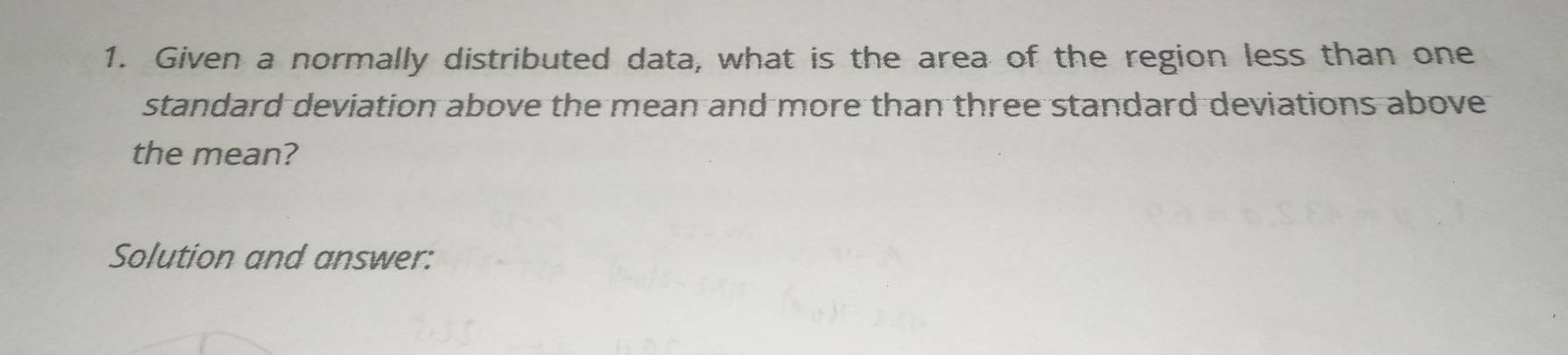 Given a normally distributed data, what is the area of the region less than one 
standard deviation above the mean and more than three standard deviations above 
the mean? 
Solution and answer: