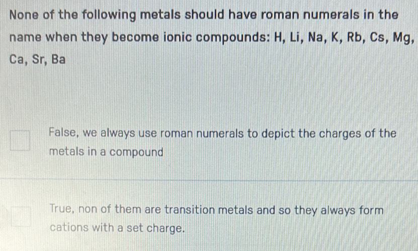 None of the following metals should have roman numerals in the
name when they become ionic compounds: H, Li, Na, K, Rb, Cs, Mg,
Ca, Sr, Ba
False, we always use roman numerals to depict the charges of the
metals in a compound
True, non of them are transition metals and so they always form
cations with a set charge.