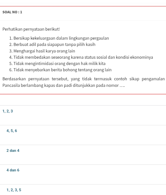 SOAL NO : 1
Perhatikan pernyataan berikut!
1. Bersikap kekeluargaan dalam lingkungan pergaulan
2. Berbuat adil pada siapapun tanpa pilih kasih
3. Menghargai hasil karya orang lain
4. Tidak membedakan seseorang karena status sosial dan kondisi ekonominya
5. Tidak mengintimidasi orang dengan hak milik kita
6. Tidak menyebarkan berita bohong tentang orang lain
Berdasarkan pernyataan tersebut, yang tidak termasuk contoh sikap pengamalan
Pancasila berlambang kapas dan padi ditunjukkan pada nomor …...
1, 2, 3
4, 5, 6
2 dan 4
4 dan 6
1, 2, 3, 5