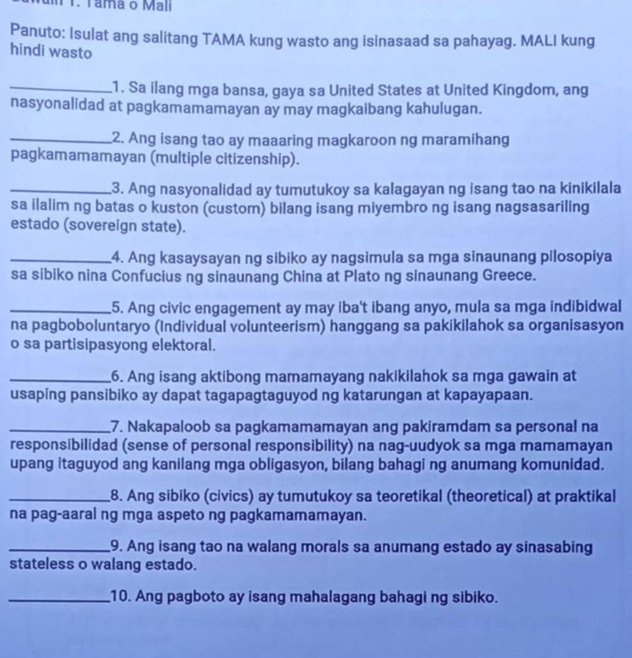 T1. Tama o Mali
Panuto: Isulat ang salitang TAMA kung wasto ang isinasaad sa pahayag. MALI kung
hindi wasto
_1. Sa ilang mga bansa, gaya sa United States at United Kingdom, ang
nasyonalidad at pagkamamamayan ay may magkaibang kahulugan.
_2. Ang isang tao ay maaaring magkaroon ng maramihang
pagkamamamayan (multiple citizenship).
_3. Ang nasyonalidad ay tumutukoy sa kalagayan ng isang tao na kinikilala
sa ilalim ng batas o kuston (custom) bilang isang miyembro ng isang nagsasariling
estado (sovereign state).
_4. Ang kasaysayan ng sibiko ay nagsimula sa mga sinaunang pilosopiya
sa sibiko nina Confucius ng sinaunang China at Plato ng sinaunang Greece.
_5. Ang civic engagement ay may iba't ibang anyo, mula sa mga indibidwal
na pagboboluntaryo (Individual volunteerism) hanggang sa pakikilahok sa organisasyon
o sa partisipasyong elektoral.
_6. Ang isang aktibong mamamayang nakikilahok sa mga gawain at
usaping pansibiko ay dapat tagapagtaguyod ng katarungan at kapayapaan.
_7. Nakapaloob sa pagkamamamayan ang pakiramdam sa personal na
responsibilidad (sense of personal responsibility) na nag-uudyok sa mga mamamayan
upang itaguyod ang kanilang mga obligasyon, bilang bahagi ng anumang komunidad.
_8. Ang sibiko (civics) ay tumutukoy sa teoretikal (theoretical) at praktikal
na pag-aaral ng mga aspeto ng pagkamamamayan.
_9. Ang isang tao na walang morals sa anumang estado ay sinasabing
stateless o walang estado.
_10. Ang pagboto ay isang mahalagang bahagi ng sibiko.