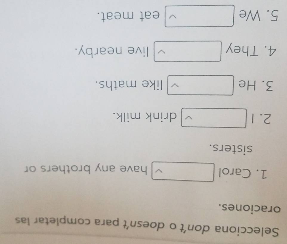 Selecciona don’t o doesn’t para completar las 
oraciones. 
1. Carol 
have any brothers or 
sisters. 
2. 1 drink milk. 
3. He like maths. 
4. They live nearby. 
5. We eat meat.