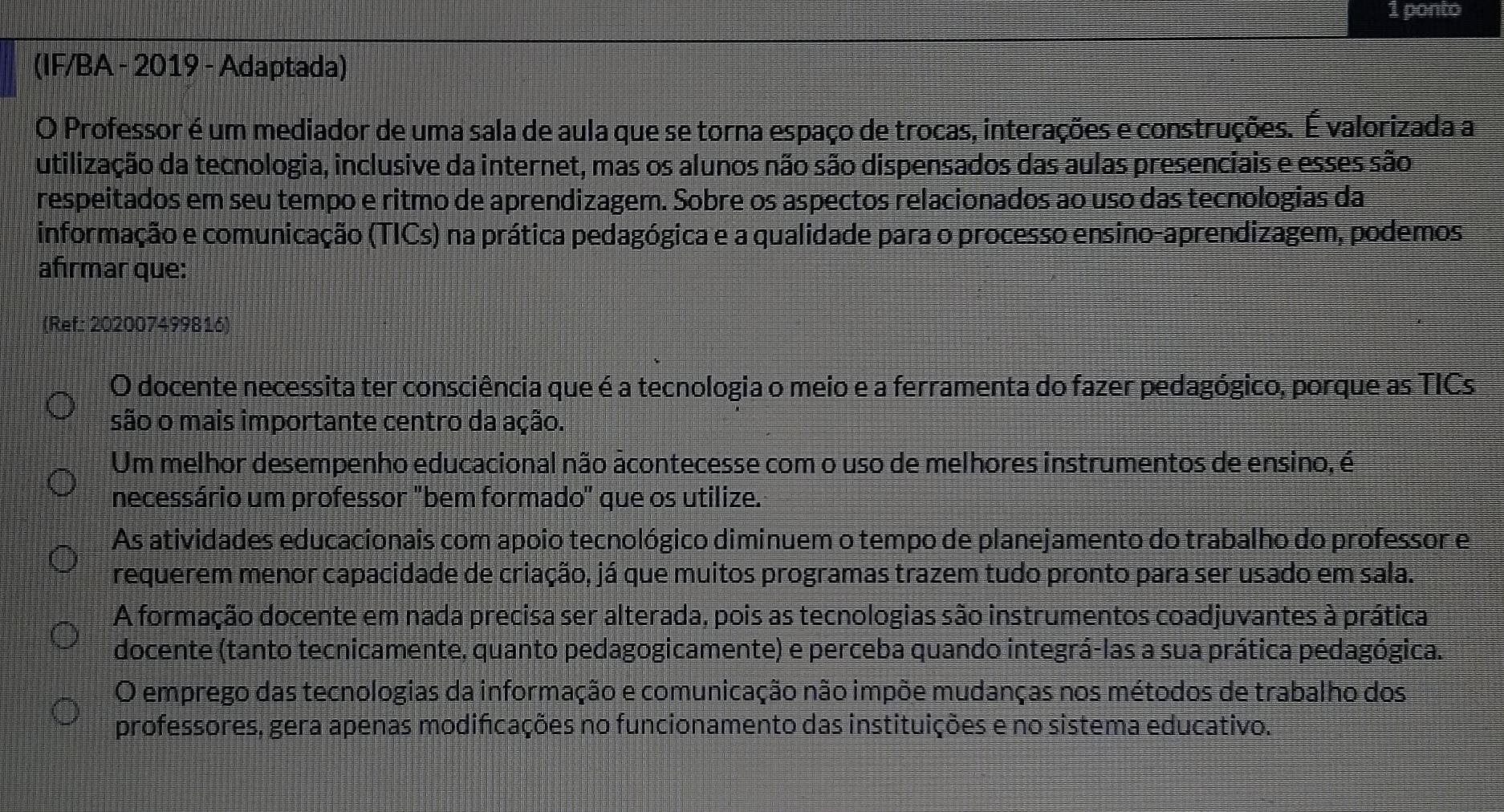 ponto
(IF/BA - 2019 - Adaptada)
O Professor é um mediador de uma sala de aula que se torna espaço de trocas, interações e construções. É valorizada a
utilização da tecnologia, inclusive da internet, mas os alunos não são dispensados das aulas presenciais e esses são
respeitados em seu tempo e ritmo de aprendizagem. Sobre os aspectos relacionados ao uso das tecnologias da
informação e comunicação (TICs) na prática pedagógica e a qualidade para o processo ensino-aprendizagem, podemos
afırmar que:
(Ref: 202007499816)
O docente necessita ter consciência que é a tecnologia o meio e a ferramenta do fazer pedagógico, porque as TICs
são o mais importante centro da ação.
Um melhor desempenho educacional não acontecesse com o uso de melhores instrumentos de ensino, é
necessário um professor "bem formado" que os utilize.
As atividades educacionais com apoio tecnológico diminuem o tempo de planejamento do trabalho do professor e
requerem menor capacidade de criação, já que muitos programas trazem tudo pronto para ser usado em sala.
A formação docente em nada precisa ser alterada, pois as tecnologias são instrumentos coadjuvantes à prática
docente (tanto tecnicamente, quanto pedagogicamente) e perceba quando integrá-las a sua prática pedagógica.
O emprego das tecnologias da informação e comunicação não impõe mudanças nos métodos de trabalho dos
professores, gera apenas modificações no funcionamento das instituições e no sistema educativo.