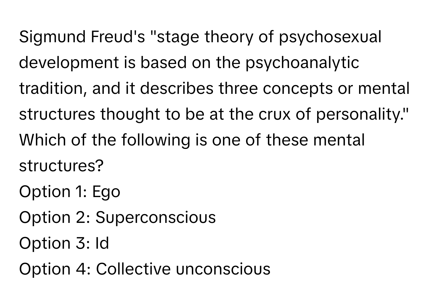 Sigmund Freud's "stage theory of psychosexual development is based on the psychoanalytic tradition, and it describes three concepts or mental structures thought to be at the crux of personality." Which of the following is one of these mental structures?

Option 1: Ego
Option 2: Superconscious
Option 3: Id
Option 4: Collective unconscious