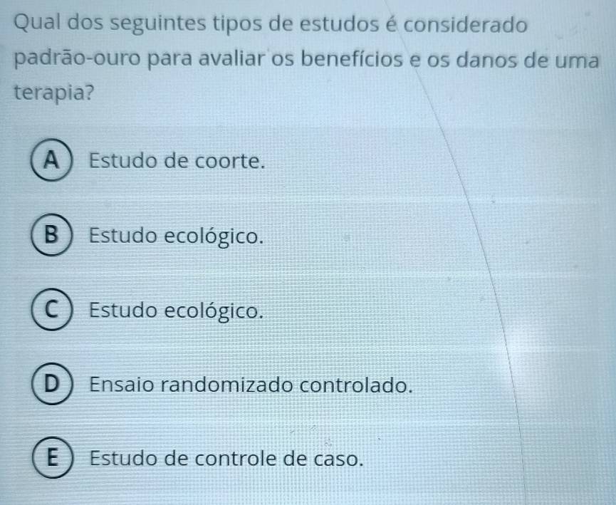 Qual dos seguintes tipos de estudos é considerado
padrão-ouro para avaliar os benefícios e os danos de uma
terapia?
A Estudo de coorte.
B ) Estudo ecológico.
C ) Estudo ecológico.
D Ensaio randomizado controlado.
E  Estudo de controle de caso.