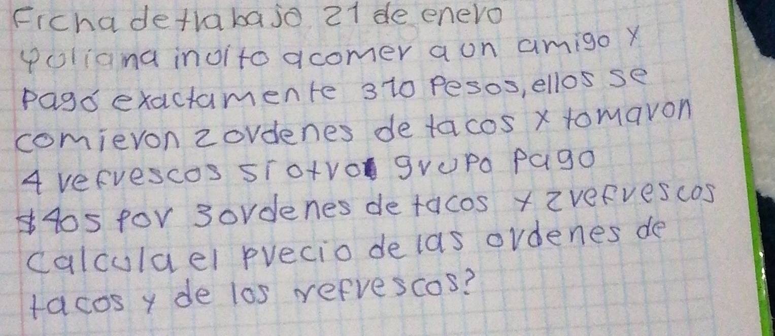 Fichadetrabajo 21 de enero 
poliana inoito acomer aon amigo y 
Pago exactamente 3 10 pesos, ellos se 
comievon zovdenes detacos x tomavon
4 VeFuescoS STo+VO gVUPo Pag0
40s for 3ordenes detacos x zvefvescos 
calculael precio delas ordenes de 
racos y de los refrescos?