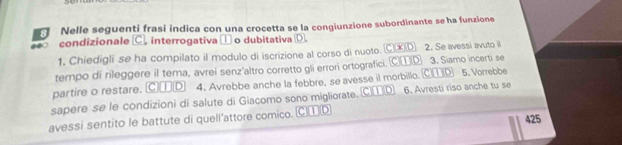 Nelle seguenti frasi indica con una crocetta se la congiunzione subordinante se ha funzione
condizionale C. interrogativa □ o dubitativa D.
1. Chiedigli se ha compilato il modulo di iscrizione al corso di nuoto. C* D 2. Se avessi avuto il
tempo di rileggere il tema, avrei senz'altro corretto gli errori ortografici. C□ □ 3. Siamo incerti se
partire o restare. C€D 4. Avrebbe anche la febbre, se avesse il morbillo. Ⓒ①D 5. Vorrebbe
sapere se le condizioni di salute di Giacomo sono migliorate. C①D 6. Avresti riso anche tu se
425
avessi sentito le battute di quell’attore comico. C①D