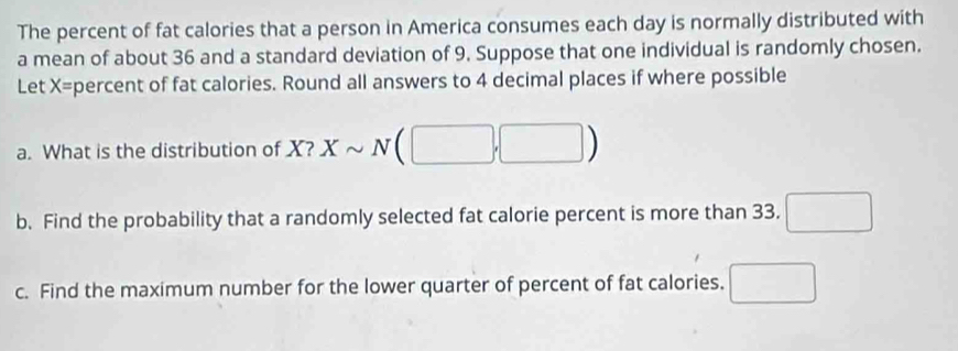 The percent of fat calories that a person in America consumes each day is normally distributed with 
a mean of about 36 and a standard deviation of 9. Suppose that one individual is randomly chosen. 
Let X= percent of fat calories. Round all answers to 4 decimal places if where possible 
a. What is the distribution of X? Xsim N(□ ,□ )
b. Find the probability that a randomly selected fat calorie percent is more than 33. □ 
c. Find the maximum number for the lower quarter of percent of fat calories. □