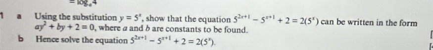 =log _a4
1 a Using the substitution y=5^x , show that the equation 5^(2x+1)-5^(x+1)+2=2(5^x) can be written in the form
ay^2+by+2=0 , where a and b are constants to be found. 
b Hence solve the equation 5^(2x+1)-5^(x+1)+2=2(5^x).