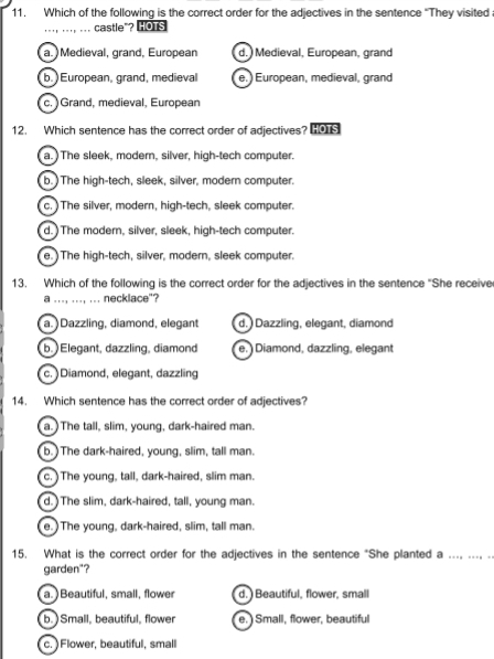 Which of the following is the correct order for the adjectives in the sentence "They visited
.., ... .. castle"? HOTS
a. Medieval, grand, European d. Medieval, European, grand
b. ) European, grand, medieval e. ) European, medieval, grand
c. ) Grand, medieval, European
12. Which sentence has the correct order of adjectives? 0
a. )The sleek, modern, silver, high-tech computer.
b. ) The high-tech, sleek, silver, modern computer.
c.)The silver, modern, high-tech, sleek computer.
d. ) The modern, silver, sleek, high-tech computer.
e. The high-tech, silver, modern, sleek computer.
13. Which of the following is the correct order for the adjectives in the sentence "She receive
a ..., ..., ... necklace"?
a. ) Dazzling, diamond, elegant d. Dazzling, elegant, diamond
b. Elegant, dazzling, diamond e. Diamond, dazzling, elegant
c. )Diamond, elegant, dazzling
14. Which sentence has the correct order of adjectives?
a. ) The tall, slim, young, dark-haired man.
b. )The dark-haired, young, slim, tall man.
c. ) The young, tall, dark-haired, slim man.
d. ) The slim, dark-haired, tall, young man.
e. )The young, dark-haired, slim, tall man.
15. What is the correct order for the adjectives in the sentence "She planted a .... .... -
garden"?
a. )Beautiful, small, flower d. ) Beautiful, flower, small
b. ) Small, beautiful, flower e. Small, flower, beautiful
c. ) Flower, beautiful, small