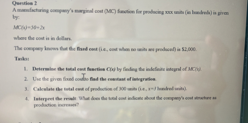 A manufacturing company’s marginal cost (MC) function for producing xxx units (in hundreds) is given 
by:
MC(x)=50+2x
where the cost is in dollars. 
The company knows that the fixed cost (i.e., cost when no units are produced) is $2,000. 
Tasks: 
1. Determine the total cost function C(x) by finding the indefinite integral of MC(x). 
2. Use the given fixed costto find the constant of integration. 
3. Calculate the total cost of production of 300 units (i.e., x=3 hundred units). 
4. Interpret the result: What does the total cost indicate about the company's cost structure as 
production increases?