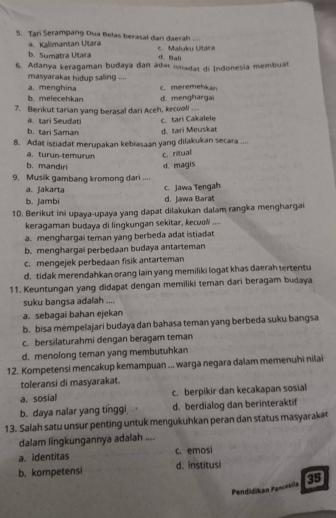 Tari Serampang Dua Belas berasal dari daerah ....
a. Kalimantan Utara
c. Maluku Utara
b. Sumatra Utara
d. Bali
6. Adanya keragaman budaya dan adat istiadat di Indonesia membuat
masyarakat hidup saling ....
a. menghina c. meremehkan
b. melecehkan d. menghargai
7. Berikut tarian yang berasal dari Aceh, kecudli ....
a、tari Seudati
c. tari Cakalele
b. tari Saman
d. tari Meuskat
8. Adat istiadat merupakan kebiasaan yang dilakukan secara ....
a. turun-temurun
c. ritual
b. mandiri d. magis
9. Musik gambang kromong dari ....
a. Jakarta c. Jawa Tengah
b. Jambi d. Jawa Barat
10. Berikut ini upaya-upaya yang dapat dilakukan dalam rangka menghargai
keragaman budaya di lingkungan sekitar, kecudli ....
a. menghargai teman yang berbeda adat istiadat
b. menghargai perbedaan budaya antarteman
c. mengejek perbedaan fisik antarteman
d. tidak merendahkan orang lain yang memiliki logat khas daerah tertentu
11. Keuntungan yang didapat dengan memiliki teman dari beragam budaya
suku bangsa adalah ....
a. sebagai bahan ejekan
b. bisa mempelajari budaya dan bahasa teman yang berbeda suku bangsa
c. bersilaturahmi dengan beragam teman
d. menolong teman yang membutuhkan
12. Kompetensi mencakup kemampuan ... warga negara dalam memenuhi nilai
toleransi di masyarakat.
a. sosial c. berpikir dan kecakapan sosial
b. daya nalar yang tinggi d. berdialog dan berinteraktif
13. Salah satu unsur penting untuk mengukuhkan peran dan status masyarakat
dalam lingkungannya adalah ....
a. identitas c. emosi
d. institusi
b. kompetensi
Pendidikan Pancasila 35