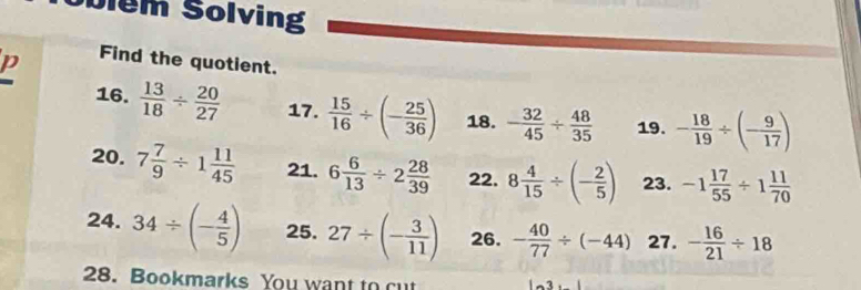 olem Solving 
D Find the quotient. 
16.  13/18 /  20/27  17.  15/16 / (- 25/36 ) 18. - 32/45 /  48/35  19. - 18/19 / (- 9/17 )
20. 7 7/9 / 1 11/45  21. 6 6/13 / 2 28/39  22. 8 4/15 / (- 2/5 ) 23. -1 17/55 / 1 11/70 
24. 34/ (- 4/5 ) 25. 27/ (- 3/11 ) 26. - 40/77 / (-44) 27. - 16/21 / 18
28. Bookmarks You want to cut