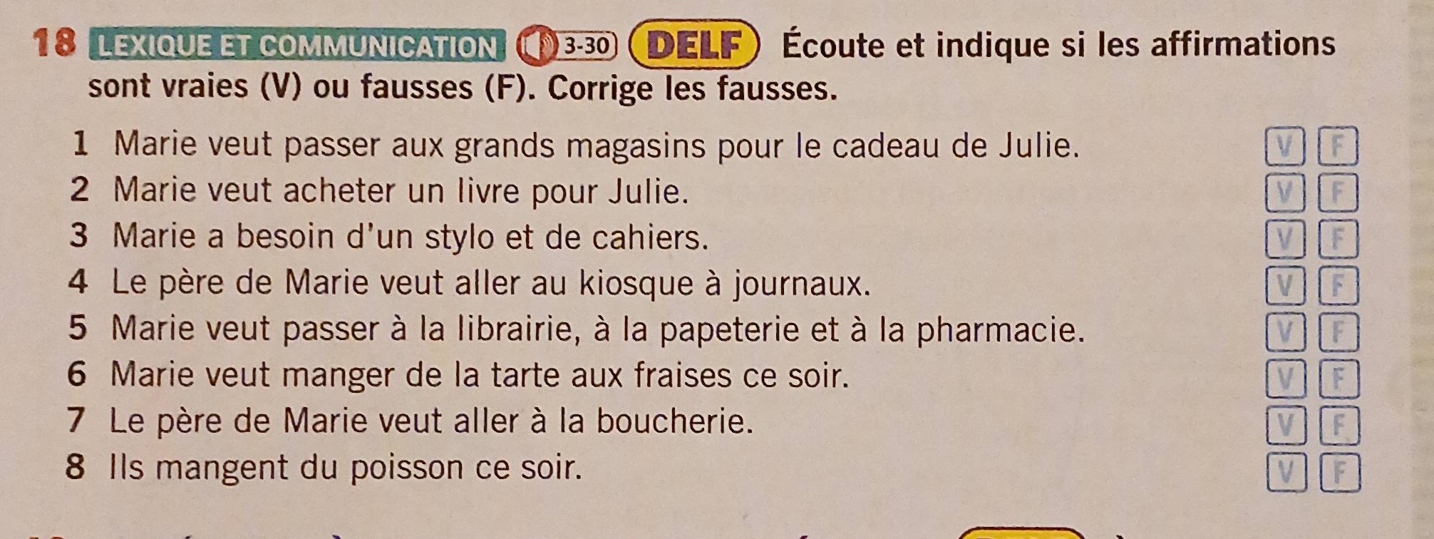 lexique et communication (330 DELF Écoute et indique si les affirmations 
sont vraies (V) ou fausses (F). Corrige les fausses. 
1 Marie veut passer aux grands magasins pour le cadeau de Julie. V F 
2 Marie veut acheter un livre pour Julie. V F 
3 Marie a besoin d'un stylo et de cahiers. V f 
4 Le père de Marie veut aller au kiosque à journaux. V F 
5 Marie veut passer à la librairie, à la papeterie et à la pharmacie. V F 
6 Marie veut manger de la tarte aux fraises ce soir. v l F 
7 Le père de Marie veut aller à la boucherie. V F 
8 Ils mangent du poisson ce soir. 
V