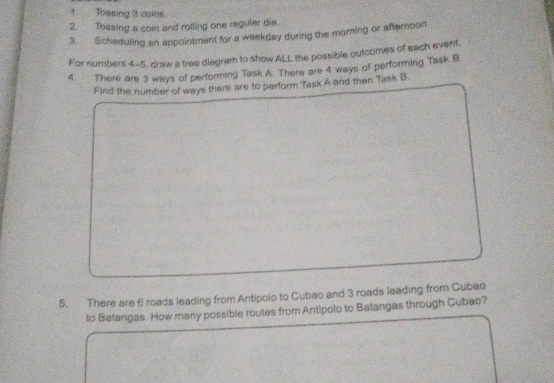 Tossing 3 coins. 
2. Tossing a coln and rolling one regular die. 
3. Scheduling an appointment for a weekday during the morning or afternoon 
For numbers 4-5, draw a tree diagram to show ALL the possible outcomes of each event, 
4. There are 3 ways of performing Task A. There are 4 ways of performing Task B 
Find the number of ways there are to perform Task A and then Task B. 
5. There are 6 roads leading from Antipolo to Cubao and 3 roads leading from Gubao 
to Batangas. How many possible routes from Antipolo to Batangas through Cubao?
