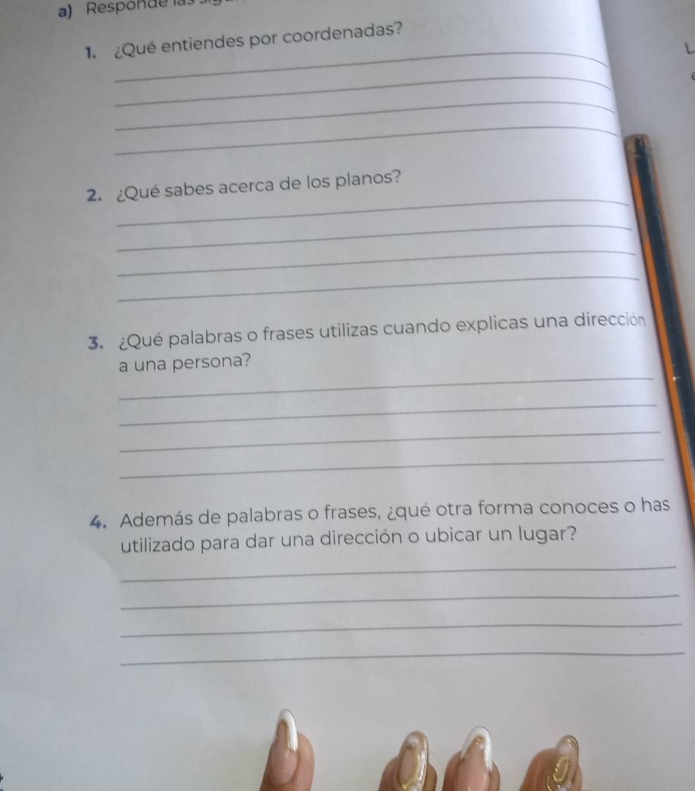 Responde la 
_ 
¿Qué entiendes por coordenadas? 
_ 
_ 
_ 
_ 
2.¿Qué sabes acerca de los planos? 
_ 
_ 
_ 
3. ¿Qué palabras o frases utilizas cuando explicas una dirección 
_ 
a una persona? 
_ 
_ 
_ 
4. Además de palabras o frases, ¿qué otra forma conoces o has 
utilizado para dar una dirección o ubicar un lugar? 
_ 
_ 
_ 
_