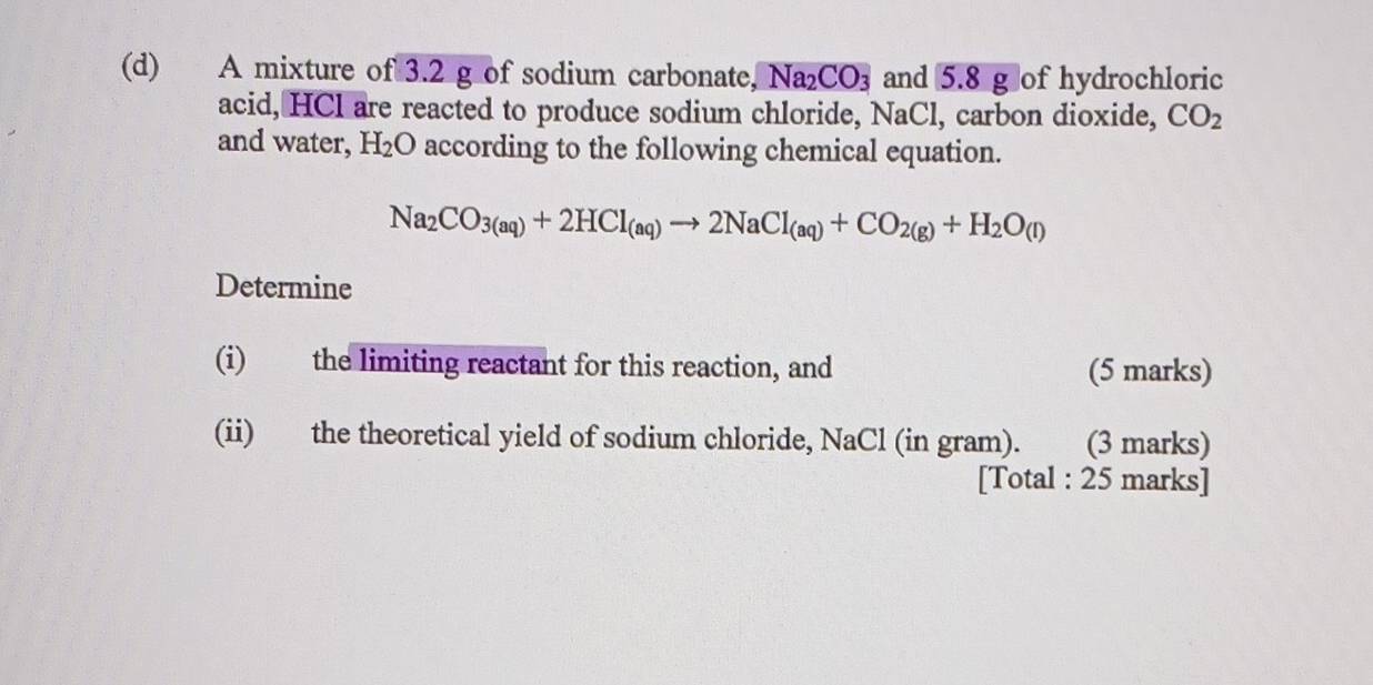 A mixture of 3.2 g of sodium carbonate, Na₂CO₃ and 5.8 g of hydrochloric 
acid, HCl are reacted to produce sodium chloride, NaCl, carbon dioxide, CO_2
and water, H_2O according to the following chemical equation.
Na_2CO_3(aq)+2HCl_(aq)to 2NaCl_(aq)+CO_2(g)+H_2O_(l)
Determine 
(i) the limiting reactant for this reaction, and (5 marks) 
(ii) the theoretical yield of sodium chloride, NaCl (in gram). ( (3 marks) 
[Total : 25 marks]