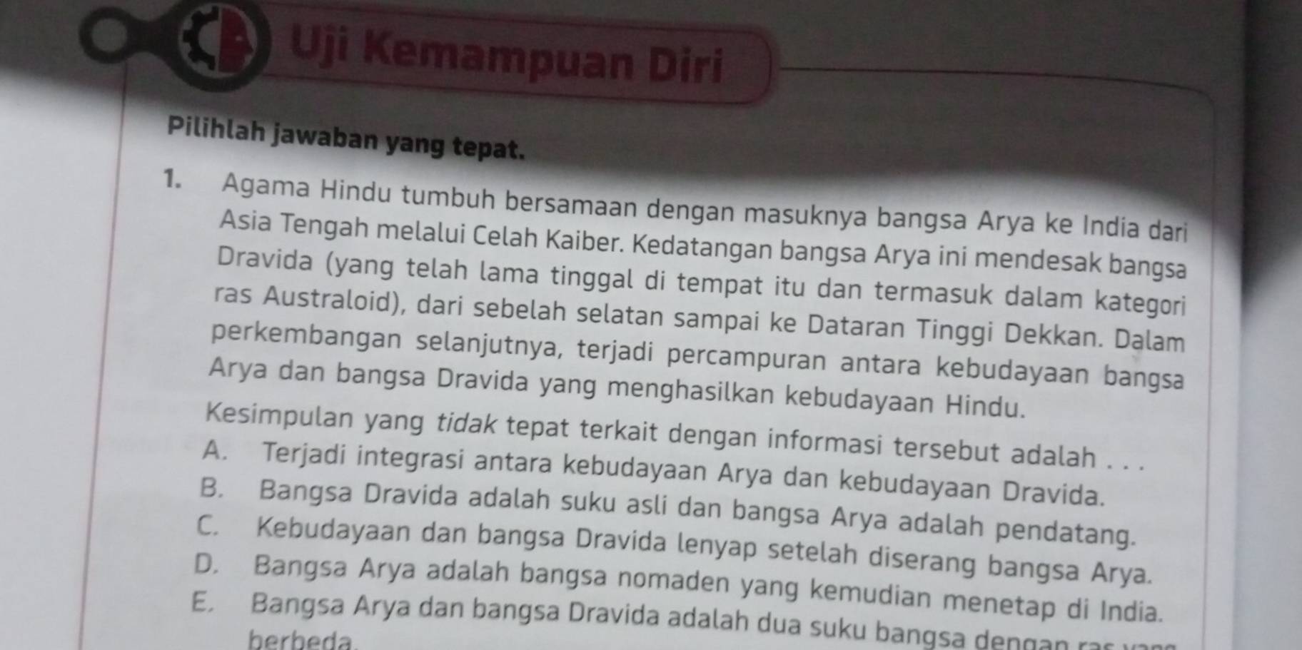 Uji Kemampuan Diri
Pilihlah jawaban yang tepat.
1. Agama Hindu tumbuh bersamaan dengan masuknya bangsa Arya ke India dari
Asia Tengah melalui Celah Kaiber. Kedatangan bangsa Arya ini mendesak bangsa
Dravida (yang telah lama tinggal di tempat itu dan termasuk dalam kategori
ras Australoid), dari sebelah selatan sampai ke Dataran Tinggi Dekkan. Dalam
perkembangan selanjutnya, terjadi percampuran antara kebudayaan bangsa
Arya dan bangsa Dravida yang menghasilkan kebudayaan Hindu.
Kesimpulan yang tidak tepat terkait dengan informasi tersebut adalah . . .
A. Terjadi integrasi antara kebudayaan Arya dan kebudayaan Dravida.
B. Bangsa Dravida adalah suku asli dan bangsa Arya adalah pendatang.
C. Kebudayaan dan bangsa Dravida lenyap setelah diserang bangsa Arya.
D. Bangsa Arya adalah bangsa nomaden yang kemudian menetap di India.
E. Bangsa Arya dan bangsa Dravida adalah dua suku bangsa dengan r
berbeda