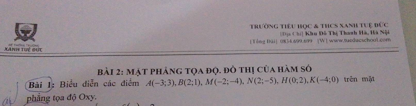 trường tiêu học & tHCS xanh tuệ đức 
[Địa Chí] Khu Đô Thị Thanh Hà, Hà Nội 
Hể Thống Trường [Tông Dài] 0834.699.699 [W] www.tueducschool.com 
XAnh tUệ Đức 
Bài 2: MặT phẳng tọa đọ. đồ thị của hàm só 
Bài 1: Biểu diễn các điểm A(-3;3), B(2;1), M(-2;-4), N(2;-5), H(0;2), K(-4;0) trên mặt 
phẳng tọa độ Oxy.