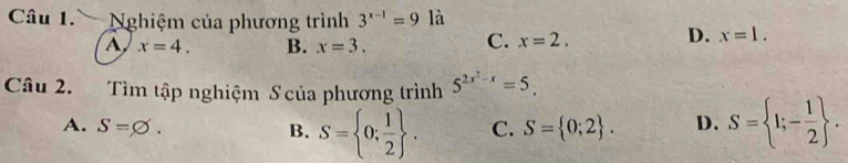 Nghiệm của phương trình 3^(x-1)=9 là
A x=4. B. x=3.
C. x=2.
D. x=1. 
Câu 2. Tìm tập nghiệm S của phương trình 5^(2x^2)-x=5.
A. S=varnothing. B. S= 0; 1/2 . C. S= 0;2. D. S= 1;- 1/2 .