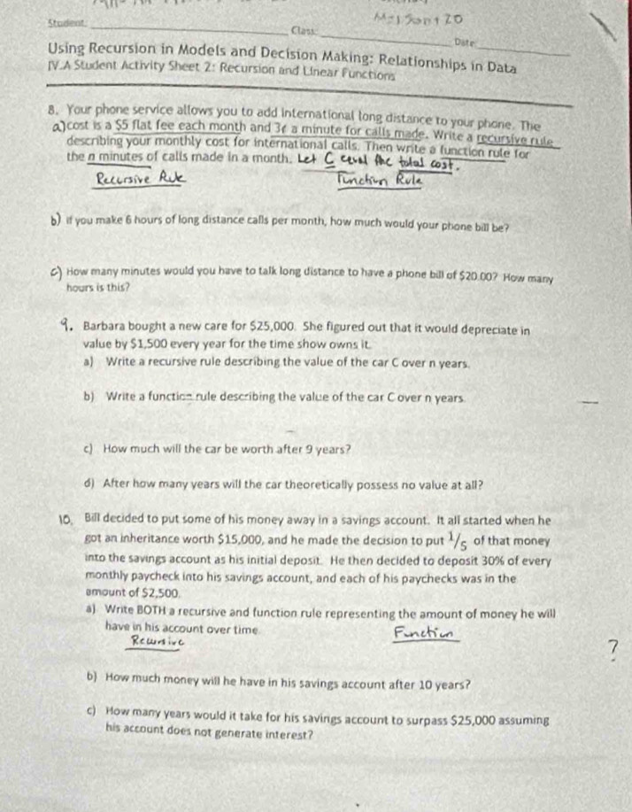 Student._ Class 
Diste 
Using Recursion in Models and Decision Making: Relationships in Data 
IV.A Student Activity Sheet 2: Recursion and Linear Functions 
8. Your phone service allows you to add international long distance to your phone. The 
a) cost is a $5 flat fee each month and 3¢ a minute for calls made. Write a recursive rule 
describing your monthly cost for international calls. Then write a function rule for 
the n minutes of calls made in a month. 
b) if you make 6 hours of long distance calls per month, how much would your phone bill be? 
) How many minutes would you have to talk long distance to have a phone bill of $20.00? How many
hours is this? 
9. Barbara bought a new care for $25,000. She figured out that it would depreciate in 
value by $1,500 every year for the time show owns it. 
a) Write a recursive rule describing the value of the car C over n years. 
b) Write a function rule describing the value of the car C over n years. 
c) How much will the car be worth after 9 years? 
d) After how many years will the car theoretically possess no value at all? 
10 Bill decided to put some of his money away in a savings account. It all started when he 
got an inheritance worth $15,000, and he made the decision to put ½/g of that money 
into the savings account as his initial deposit. He then decided to deposit 30% of every 
monthly paycheck into his savings account, and each of his paychecks was in the 
smount of $2,500. 
a) Write BOTH a recursive and function rule representing the amount of money he will 
have in his account over time. 
7 
b How much money will he have in his savings account after 10 years? 
c) How many years would it take for his savings account to surpass $25,000 assuming 
his account does not generate interest?