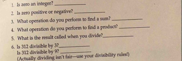 Is zero an integer?_ 
2. Is zero positive or negative?_ 
3. What operation do you perform to find a sum?_ 
4. What operation do you perform to find a product?_ 
5. What is the result called when you divide?_ 
6. Is 312 divisible by 3?_ 
Is 312 divisible by 9?_ 
(Actually dividing isn’t fair—use your divisibility rules!)