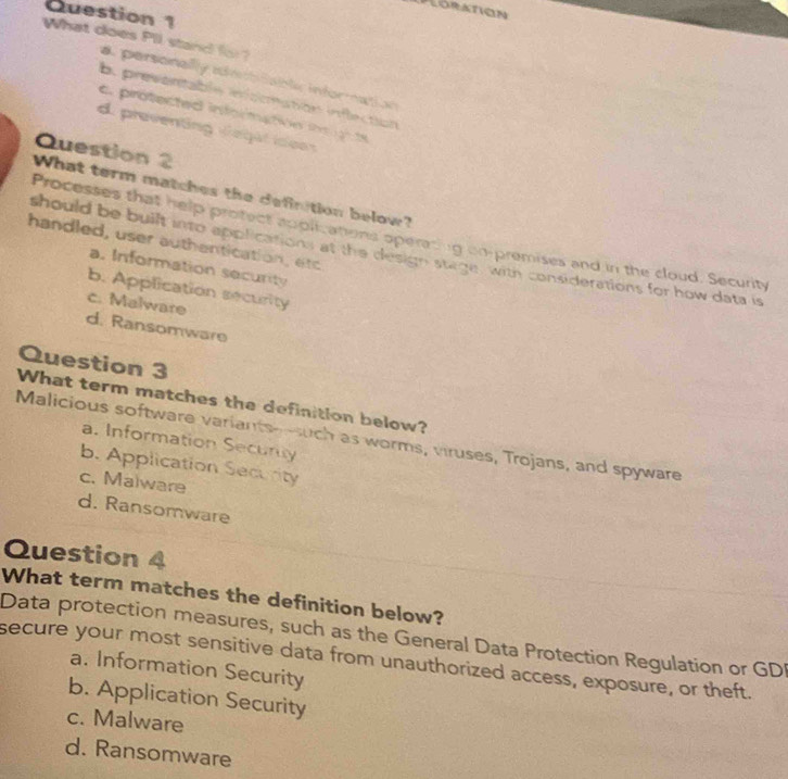 PLoration
Question 1
What does Pil stand (o ?
a personally iimbfably information
b. preventable information inflection
c. protected informatóe i o te
d. preventing vegat idees
Question 2
What term matches the definition below?
Processes that help profect appit anons operacing on-premises and in the cloud. Security
handled, user authentication, etc
should be built into applications at the design stage, with considerations for how data is
a. Information security
b. Application security
c. Malware
d. Ransomware
Question 3
What term matches the definition below?
Malicious software variants-such as worms, viruses, Trojans, and spyware
a. Information Security
b. Application Security
c. Malware
d. Ransomware
Question 4
What term matches the definition below?
Data protection measures, such as the General Data Protection Regulation or GDI
secure your most sensitive data from unauthorized access, exposure, or theft.
a. Information Security
b. Application Security
c. Malware
d. Ransomware