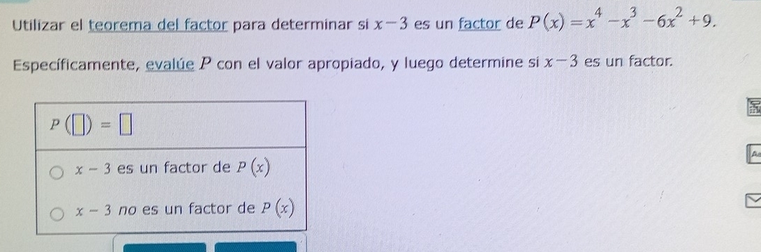 Utilizar el teorema del factor para determinar si x-3 es un factor de P(x)=x^4-x^3-6x^2+9.
Específicamente, evalúe P con el valor apropiado, y luego determine si x-3 es un factor.
A