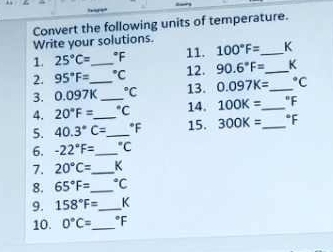 Convert the following units of temperature. 
Write your solutions. 
1. 25°C= _  °F 11. 100°F= _  K
2. 95°F= ^circ C 12. 90.6°F= _  K
3. 0.097K_  _  ^circ C 13. 0.097K= _  ^circ C
4. 20°F= _  "C 14. 100K= _  "F
5. 40.3°C= _  *F 15. 300K= _ 
6. -22°F= _  'C
7. 20°C= _  K
8. 65°F= _  ℃C
9. 158°F= _  K
10. 0°C= _  °F