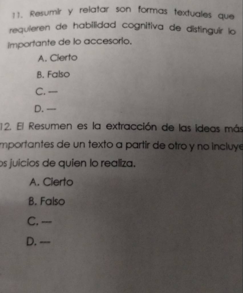 Resumir y relatar son formas textuales que
requieren de habilidad cognitiva de distinguír lo 
importante de lo accesorio.
A. Cierto
B. Falso
C. —
D. ---
12. El Resumen es la extracción de las ideas más
importantes de un texto a partir de otro y nº incluy
os juicios de quien lo realiza.
A. Cierto
B. Falso
C. ---
D. ---