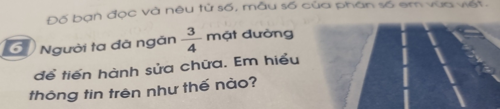 Đố bạn đọc và nêu tử số, mẫu số của phần số em vữa viết. 
6 Người ta đã ngăn  3/4  mặt đường 
để tiến hành sửa chữa. Em hiểu 
thông tin trên như thế nào?